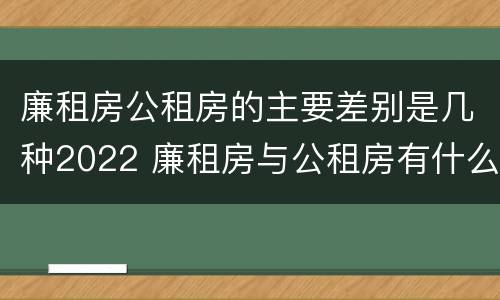 廉租房公租房的主要差别是几种2022 廉租房与公租房有什么不同