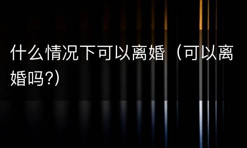 什么情况下可以离婚（可以离婚吗?）