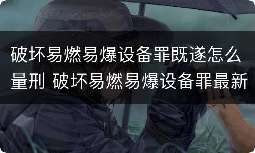 破坏易燃易爆设备罪既遂怎么量刑 破坏易燃易爆设备罪最新司法解释