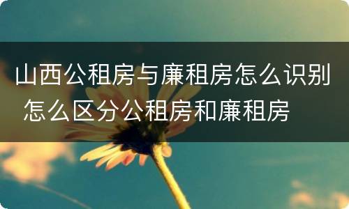 山西公租房与廉租房怎么识别 怎么区分公租房和廉租房