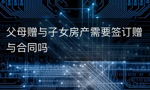 父母赠与子女房产需要签订赠与合同吗