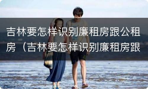 吉林要怎样识别廉租房跟公租房（吉林要怎样识别廉租房跟公租房呢）