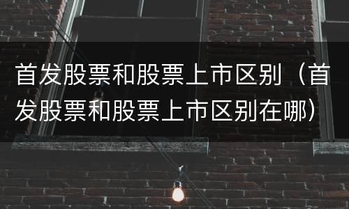 首发股票和股票上市区别(首发股票和股票上市区别在哪)