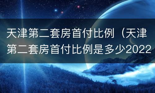 天津第二套房首付比例（天津第二套房首付比例是多少2022年）