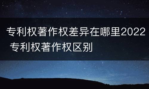 专利权著作权差异在哪里2022 专利权著作权区别