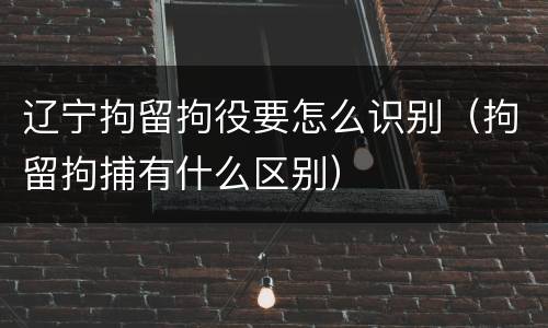 辽宁拘留拘役要怎么识别（拘留拘捕有什么区别）
