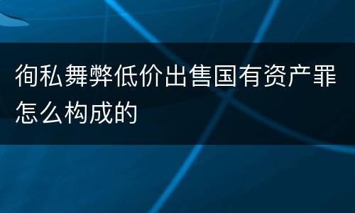 徇私舞弊低价出售国有资产罪怎么构成的