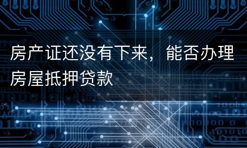 房产证还没有下来，能否办理房屋抵押贷款