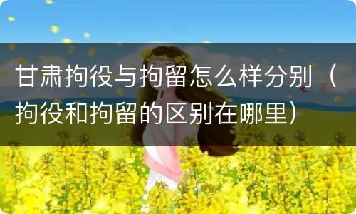 甘肃拘役与拘留怎么样分别（拘役和拘留的区别在哪里）