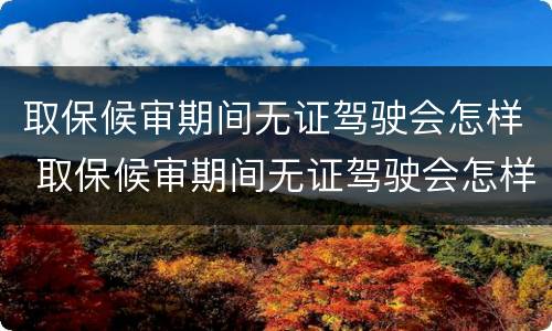 取保候审期间无证驾驶会怎样 取保候审期间无证驾驶会怎样处理