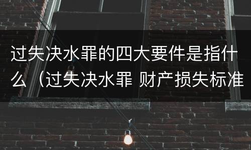 过失决水罪的四大要件是指什么（过失决水罪 财产损失标准）
