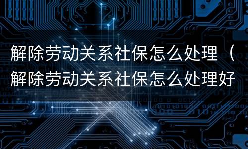 解除劳动关系社保怎么处理（解除劳动关系社保怎么处理好）