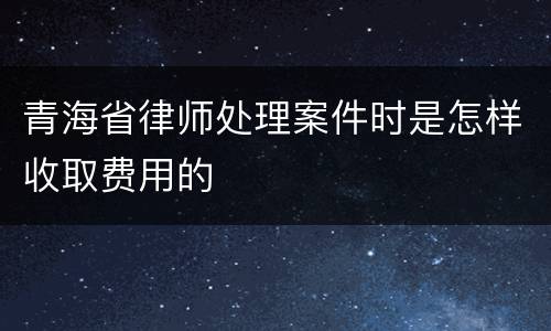 青海省律师处理案件时是怎样收取费用的