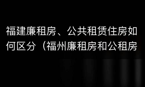 福建廉租房、公共租赁住房如何区分（福州廉租房和公租房）