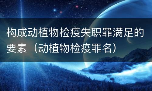 构成动植物检疫失职罪满足的要素（动植物检疫罪名）