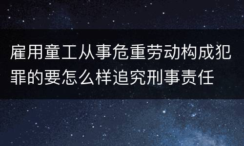 雇用童工从事危重劳动构成犯罪的要怎么样追究刑事责任