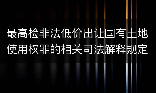 最高检非法低价出让国有土地使用权罪的相关司法解释规定包括哪些重要内容