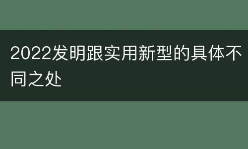 2022发明跟实用新型的具体不同之处