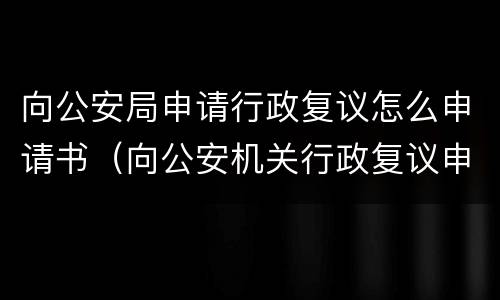 向公安局申请行政复议怎么申请书（向公安机关行政复议申请书）