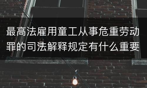 最高法雇用童工从事危重劳动罪的司法解释规定有什么重要内容