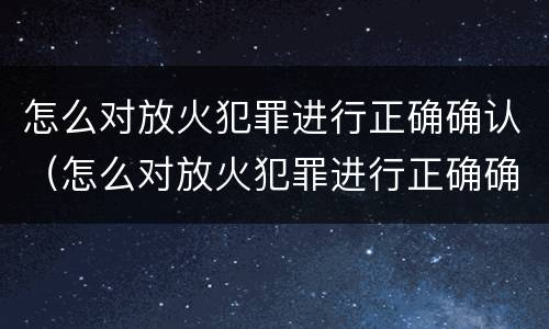 怎么对放火犯罪进行正确确认（怎么对放火犯罪进行正确确认处罚）