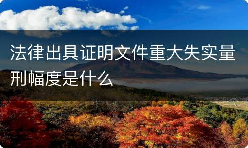 法律出具证明文件重大失实量刑幅度是什么