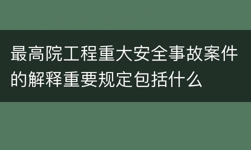 最高院工程重大安全事故案件的解释重要规定包括什么