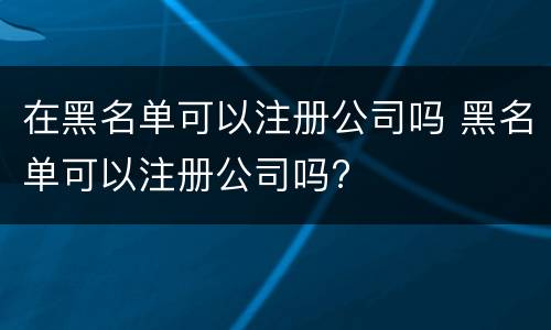 在黑名单可以注册公司吗 黑名单可以注册公司吗?