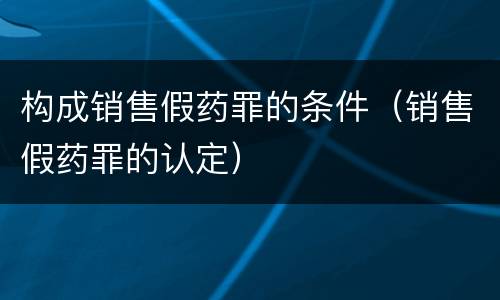 构成销售假药罪的条件（销售假药罪的认定）