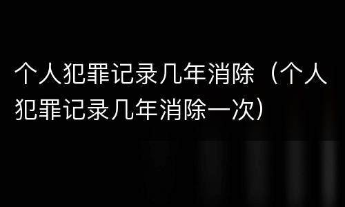 个人犯罪记录几年消除（个人犯罪记录几年消除一次）