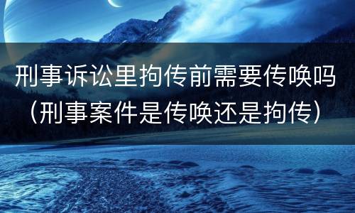 刑事诉讼里拘传前需要传唤吗（刑事案件是传唤还是拘传）