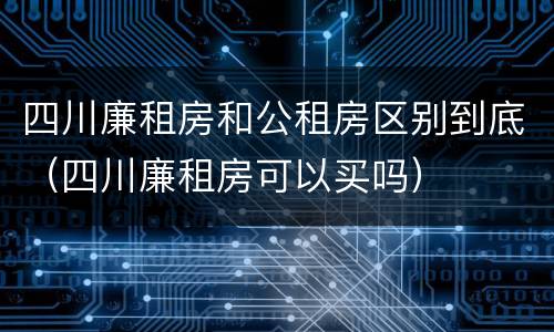 四川廉租房和公租房区别到底（四川廉租房可以买吗）