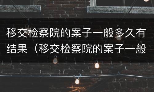 移交检察院的案子一般多久有结果（移交检察院的案子一般多久有结果呢）