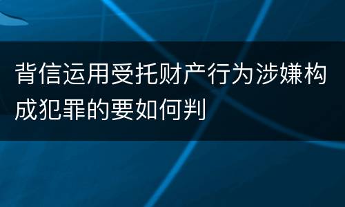背信运用受托财产行为涉嫌构成犯罪的要如何判