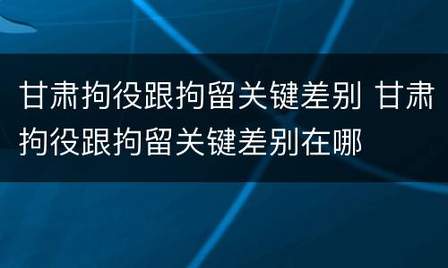 甘肃拘役跟拘留关键差别 甘肃拘役跟拘留关键差别在哪