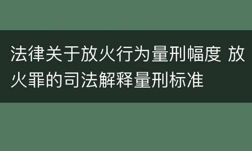 法律关于放火行为量刑幅度 放火罪的司法解释量刑标准