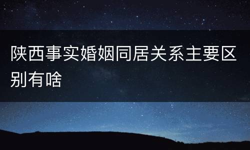 陕西事实婚姻同居关系主要区别有啥
