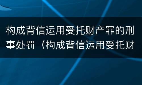 构成背信运用受托财产罪的刑事处罚（构成背信运用受托财产罪的刑事处罚标准）