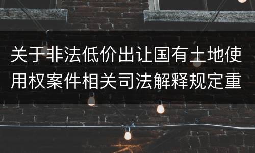 关于非法低价出让国有土地使用权案件相关司法解释规定重要内容都有哪些
