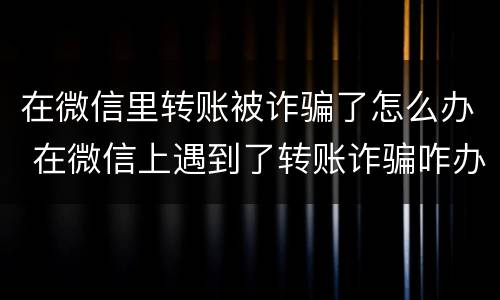 在微信里转账被诈骗了怎么办 在微信上遇到了转账诈骗咋办