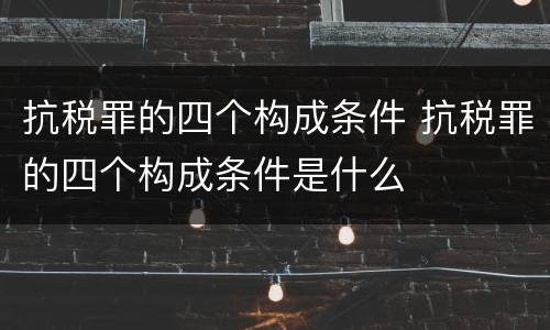 抗税罪的四个构成条件 抗税罪的四个构成条件是什么
