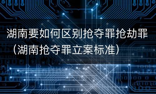 湖南要如何区别抢夺罪抢劫罪（湖南抢夺罪立案标准）