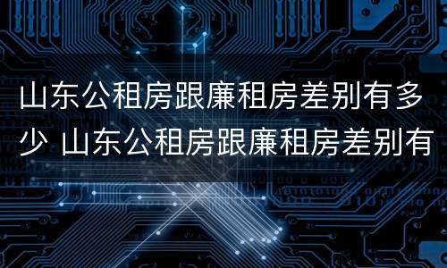 山东公租房跟廉租房差别有多少 山东公租房跟廉租房差别有多少套