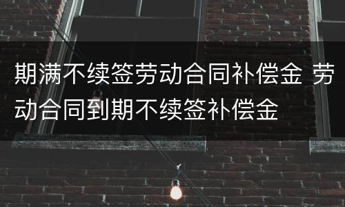 期满不续签劳动合同补偿金 劳动合同到期不续签补偿金