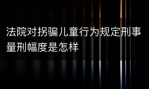 法院对拐骗儿童行为规定刑事量刑幅度是怎样