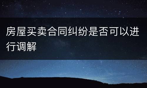 房屋买卖合同纠纷是否可以进行调解