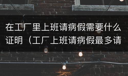 在工厂里上班请病假需要什么证明（工厂上班请病假最多请多少天）