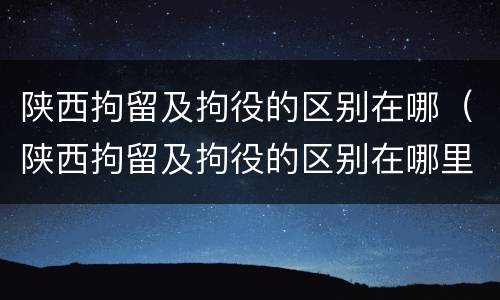 陕西拘留及拘役的区别在哪（陕西拘留及拘役的区别在哪里）