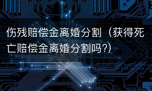 伤残赔偿金离婚分割（获得死亡赔偿金离婚分割吗?）