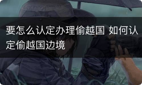 要怎么认定办理偷越国 如何认定偷越国边境